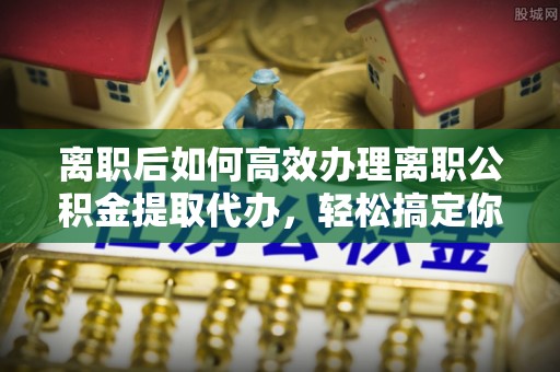 开平离职后如何高效办理离职公积金提取代办，轻松搞定你的公积金