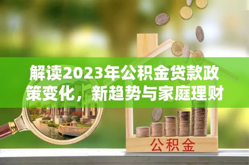 开平解读2023年公积金贷款政策变化，新趋势与家庭理财规划