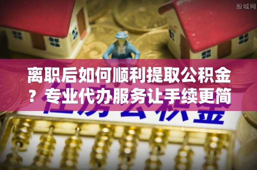 开平离职后如何顺利提取公积金？专业代办服务让手续更简单