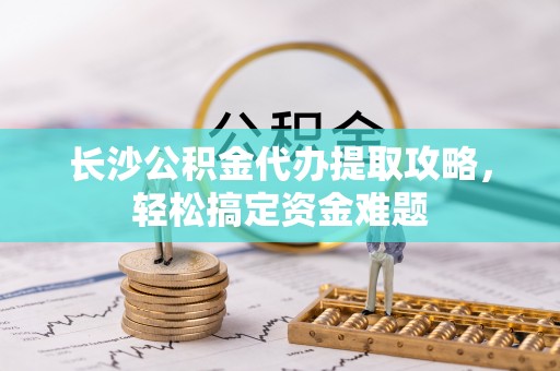 开平长沙公积金代办提取攻略，轻松搞定资金难题
