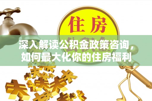 开平深入解读公积金政策咨询，如何最大化你的住房福利