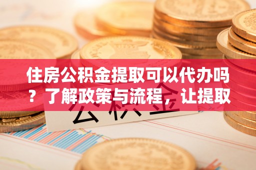 开平住房公积金提取可以代办吗？了解政策与流程，让提取更便捷