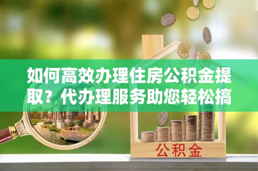 开平如何高效办理住房公积金提取？代办理服务助您轻松搞定