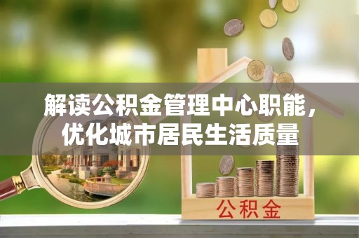 开平解读公积金管理中心职能，优化城市居民生活质量