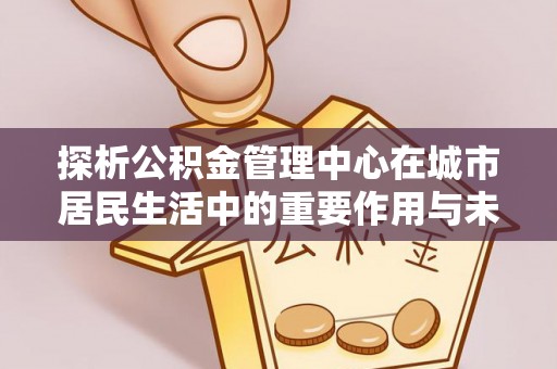 开平探析公积金管理中心在城市居民生活中的重要作用与未来发展趋势