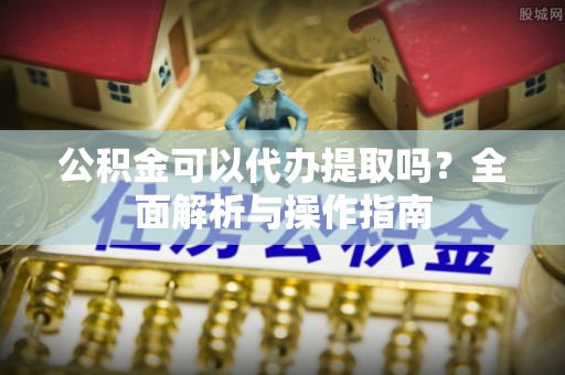 开平公积金可以代办提取吗？全面解析与操作指南