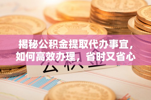 开平揭秘公积金提取代办事宜，如何高效办理，省时又省心？