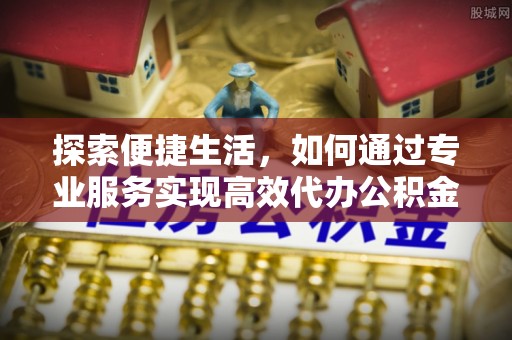 开平探索便捷生活，如何通过专业服务实现高效代办公积金提取