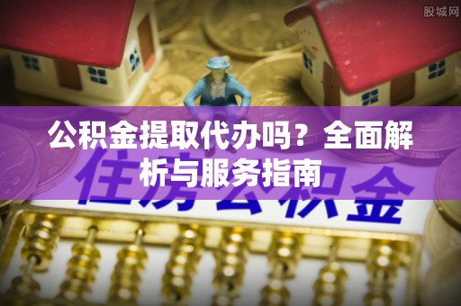 开平公积金提取代办吗？全面解析与服务指南