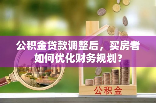 开平公积金贷款调整后，买房者如何优化财务规划？
