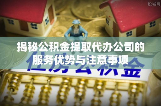 开平揭秘公积金提取代办公司的服务优势与注意事项