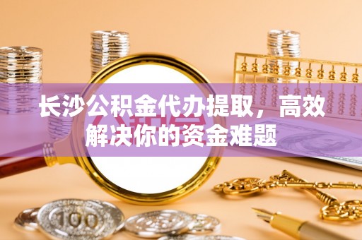 开平长沙公积金代办提取，高效解决你的资金难题