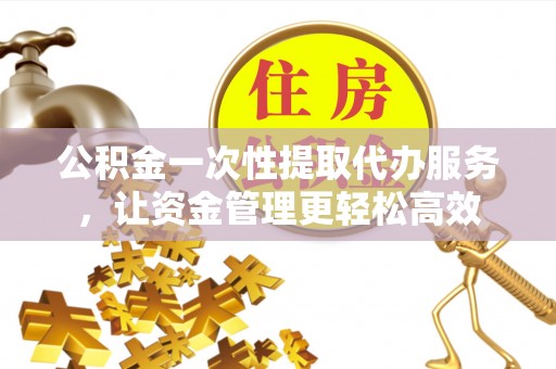 开平公积金一次性提取代办服务，让资金管理更轻松高效