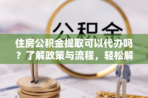 开平住房公积金提取可以代办吗？了解政策与流程，轻松解决你的疑问