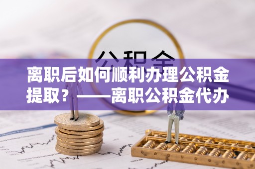 开平离职后如何顺利办理公积金提取？——离职公积金代办提取全攻略