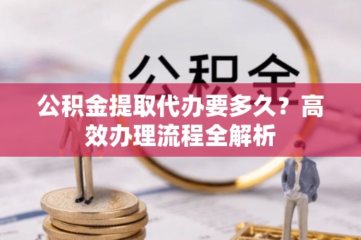 开平公积金提取代办要多久？高效办理流程全解析