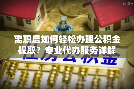 开平离职后如何轻松办理公积金提取？专业代办服务详解