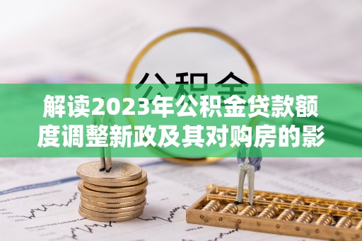 开平解读2023年公积金贷款额度调整新政及其对购房的影响