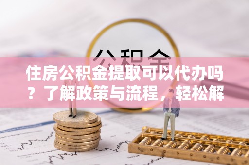 开平住房公积金提取可以代办吗？了解政策与流程，轻松解决疑惑