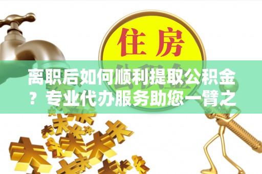 开平离职后如何顺利提取公积金？专业代办服务助您一臂之力