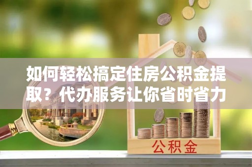 开平如何轻松搞定住房公积金提取？代办服务让你省时省力