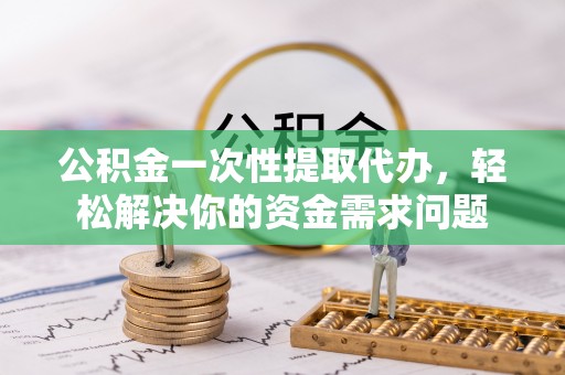 开平公积金一次性提取代办，轻松解决你的资金需求问题