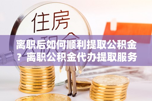 开平离职后如何顺利提取公积金？离职公积金代办提取服务助力无忧办理