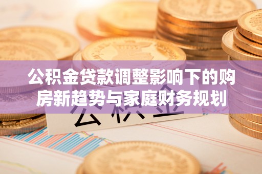 开平公积金贷款调整影响下的购房新趋势与家庭财务规划