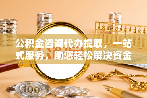 开平公积金咨询代办提取，一站式服务，助您轻松解决资金难题