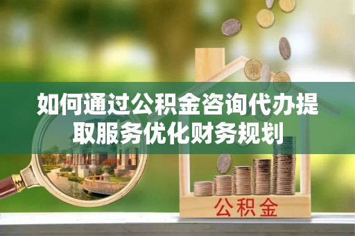 开平如何通过公积金咨询代办提取服务优化财务规划