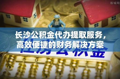 开平长沙公积金代办提取服务，高效便捷的财务解决方案