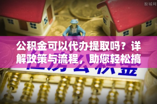开平公积金可以代办提取吗？详解政策与流程，助您轻松搞定！