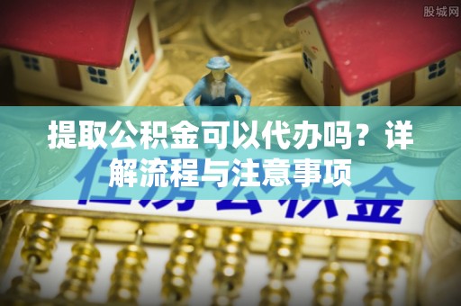 开平提取公积金可以代办吗？详解流程与注意事项