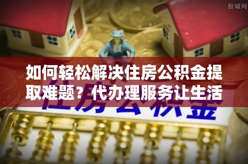 开平如何轻松解决住房公积金提取难题？代办理服务让生活更简单