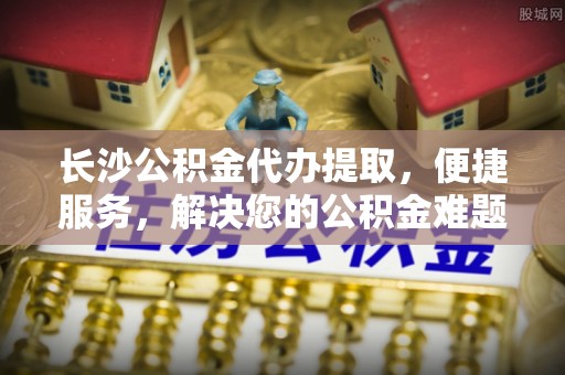 开平长沙公积金代办提取，便捷服务，解决您的公积金难题