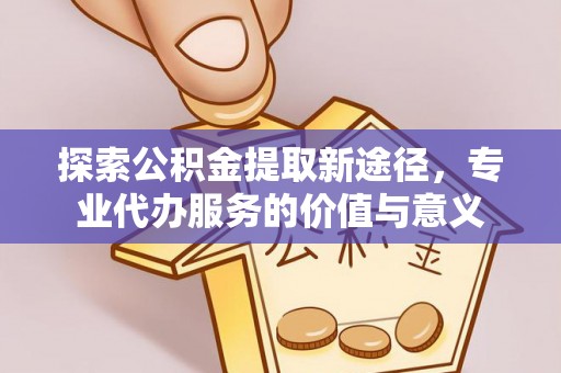 开平探索公积金提取新途径，专业代办服务的价值与意义
