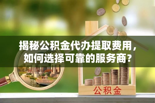 开平揭秘公积金代办提取费用，如何选择可靠的服务商？