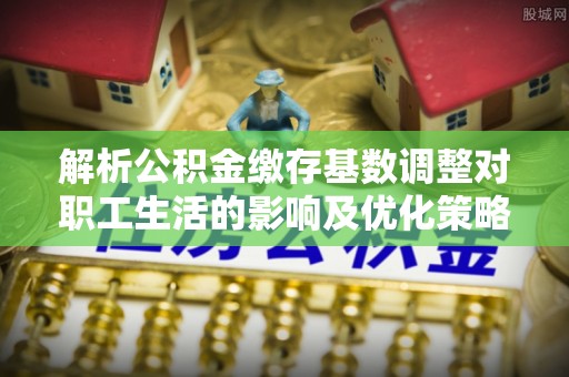 开平解析公积金缴存基数调整对职工生活的影响及优化策略