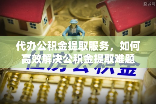 开平代办公积金提取服务，如何高效解决公积金提取难题