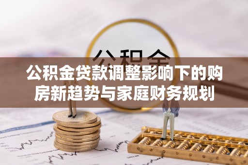 开平公积金贷款调整影响下的购房新趋势与家庭财务规划