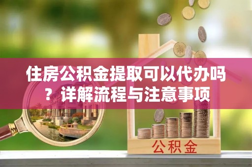 开平住房公积金提取可以代办吗？详解流程与注意事项