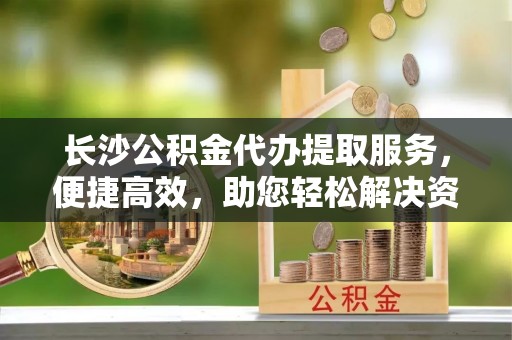 开平长沙公积金代办提取服务，便捷高效，助您轻松解决资金需求