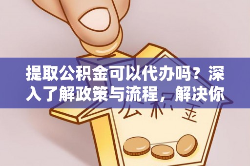 开平提取公积金可以代办吗？深入了解政策与流程，解决你的疑问