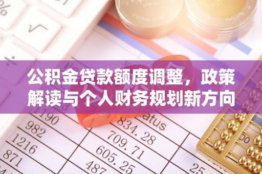 开平公积金贷款额度调整，政策解读与个人财务规划新方向