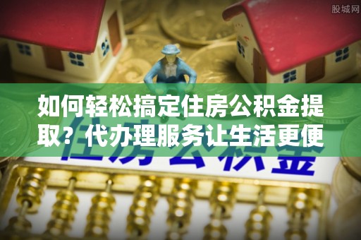 开平如何轻松搞定住房公积金提取？代办理服务让生活更便捷！