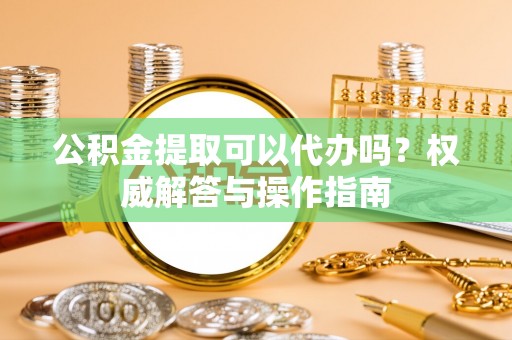 开平公积金提取可以代办吗？权威解答与操作指南