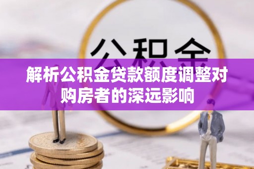 开平解析公积金贷款额度调整对购房者的深远影响