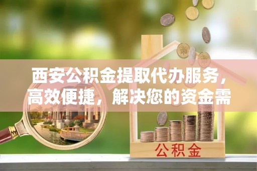 开平西安公积金提取代办服务，高效便捷，解决您的资金需求