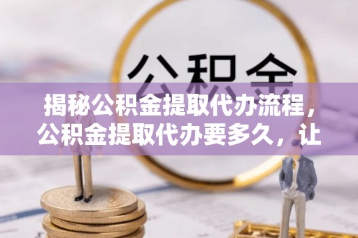 开平揭秘公积金提取代办流程，公积金提取代办要多久，让你心中有数