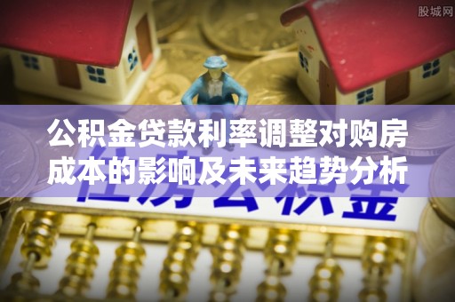 开平公积金贷款利率调整对购房成本的影响及未来趋势分析